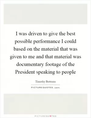 I was driven to give the best possible performance I could based on the material that was given to me and that material was documentary footage of the President speaking to people Picture Quote #1