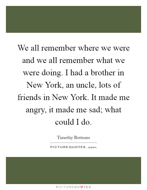 We all remember where we were and we all remember what we were doing. I had a brother in New York, an uncle, lots of friends in New York. It made me angry, it made me sad; what could I do Picture Quote #1