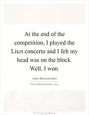 At the end of the competition, I played the Liszt concerto and I felt my head was on the block. Well, I won Picture Quote #1
