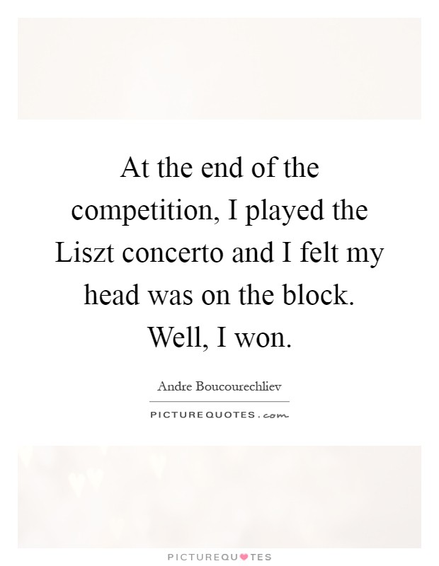 At the end of the competition, I played the Liszt concerto and I felt my head was on the block. Well, I won Picture Quote #1