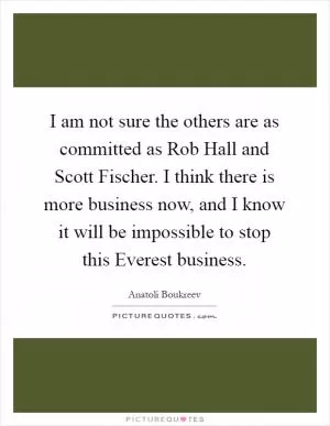 I am not sure the others are as committed as Rob Hall and Scott Fischer. I think there is more business now, and I know it will be impossible to stop this Everest business Picture Quote #1