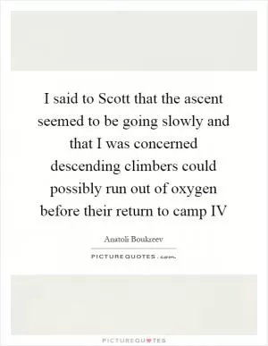 I said to Scott that the ascent seemed to be going slowly and that I was concerned descending climbers could possibly run out of oxygen before their return to camp IV Picture Quote #1