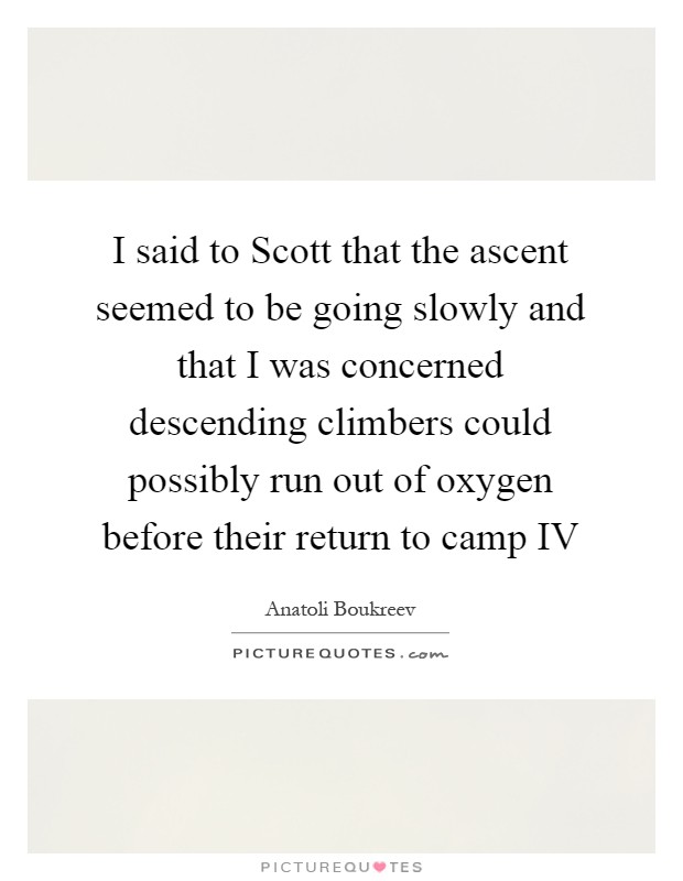 I said to Scott that the ascent seemed to be going slowly and that I was concerned descending climbers could possibly run out of oxygen before their return to camp IV Picture Quote #1