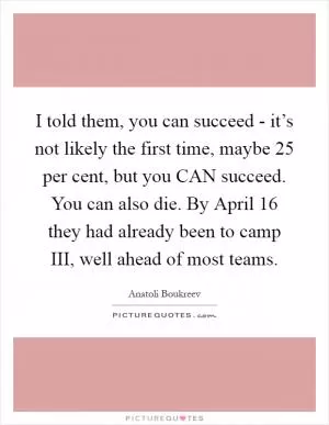 I told them, you can succeed - it’s not likely the first time, maybe 25 per cent, but you CAN succeed. You can also die. By April 16 they had already been to camp III, well ahead of most teams Picture Quote #1