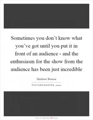 Sometimes you don’t know what you’ve got until you put it in front of an audience - and the enthusiasm for the show from the audience has been just incredible Picture Quote #1
