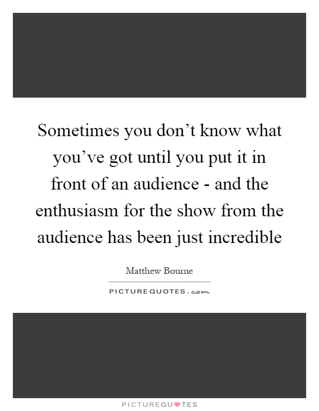 Sometimes you don't know what you've got until you put it in front of an audience - and the enthusiasm for the show from the audience has been just incredible Picture Quote #1