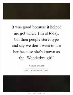 It was good because it helped me get where I’m at today, but then people stereotype and say we don’t want to use her because she’s known as the ‘Wonderbra girl’ Picture Quote #1