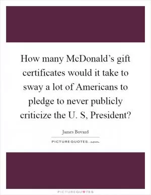 How many McDonald’s gift certificates would it take to sway a lot of Americans to pledge to never publicly criticize the U. S, President? Picture Quote #1
