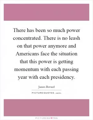 There has been so much power concentrated. There is no leash on that power anymore and Americans face the situation that this power is getting momentum with each passing year with each presidency Picture Quote #1