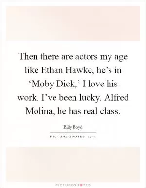 Then there are actors my age like Ethan Hawke, he’s in ‘Moby Dick,’ I love his work. I’ve been lucky. Alfred Molina, he has real class Picture Quote #1