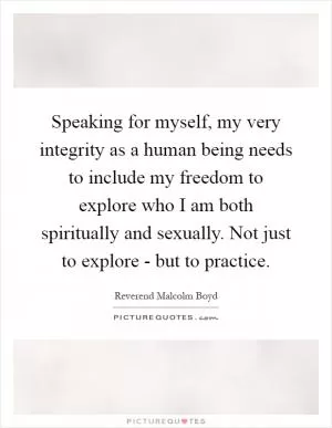 Speaking for myself, my very integrity as a human being needs to include my freedom to explore who I am both spiritually and sexually. Not just to explore - but to practice Picture Quote #1