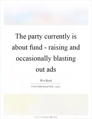 The party currently is about fund - raising and occasionally blasting out ads Picture Quote #1