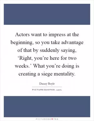 Actors want to impress at the beginning, so you take advantage of that by suddenly saying, ‘Right, you’re here for two weeks.’ What you’re doing is creating a siege mentality Picture Quote #1