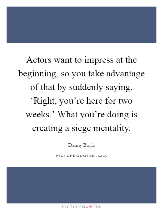 Actors want to impress at the beginning, so you take advantage of that by suddenly saying, ‘Right, you're here for two weeks.' What you're doing is creating a siege mentality Picture Quote #1