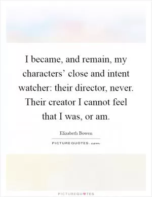 I became, and remain, my characters’ close and intent watcher: their director, never. Their creator I cannot feel that I was, or am Picture Quote #1