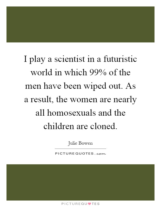 I play a scientist in a futuristic world in which 99% of the men have been wiped out. As a result, the women are nearly all homosexuals and the children are cloned Picture Quote #1