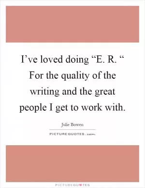 I’ve loved doing “E. R. “ For the quality of the writing and the great people I get to work with Picture Quote #1