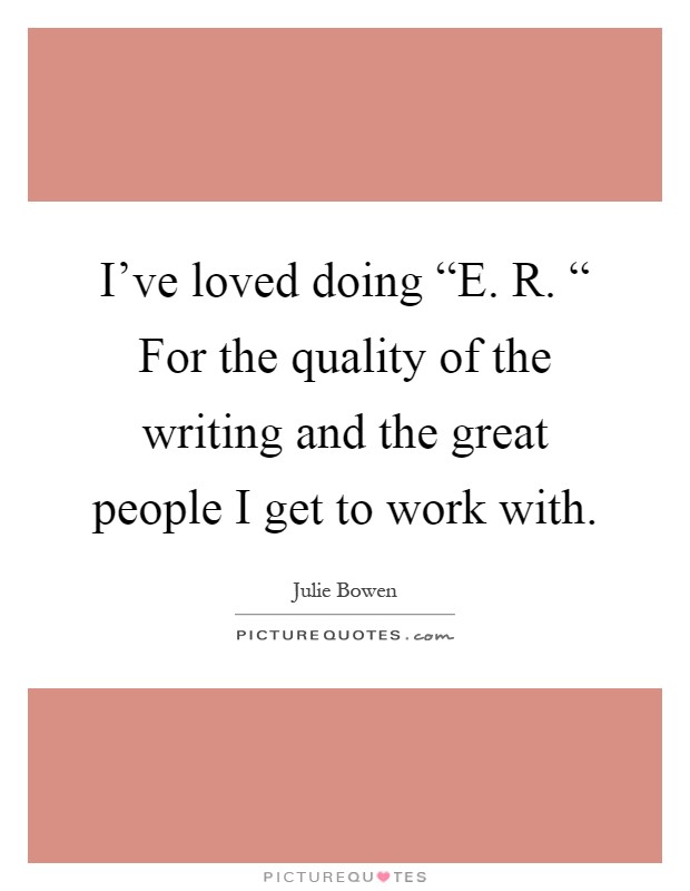 I've loved doing “E. R. “ For the quality of the writing and the great people I get to work with Picture Quote #1
