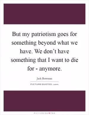 But my patriotism goes for something beyond what we have. We don’t have something that I want to die for - anymore Picture Quote #1