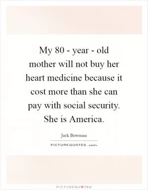 My 80 - year - old mother will not buy her heart medicine because it cost more than she can pay with social security. She is America Picture Quote #1