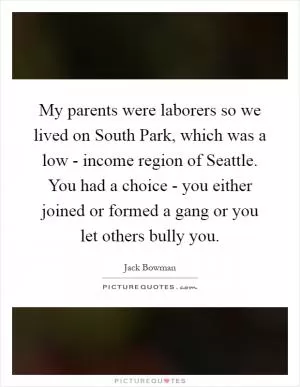 My parents were laborers so we lived on South Park, which was a low - income region of Seattle. You had a choice - you either joined or formed a gang or you let others bully you Picture Quote #1