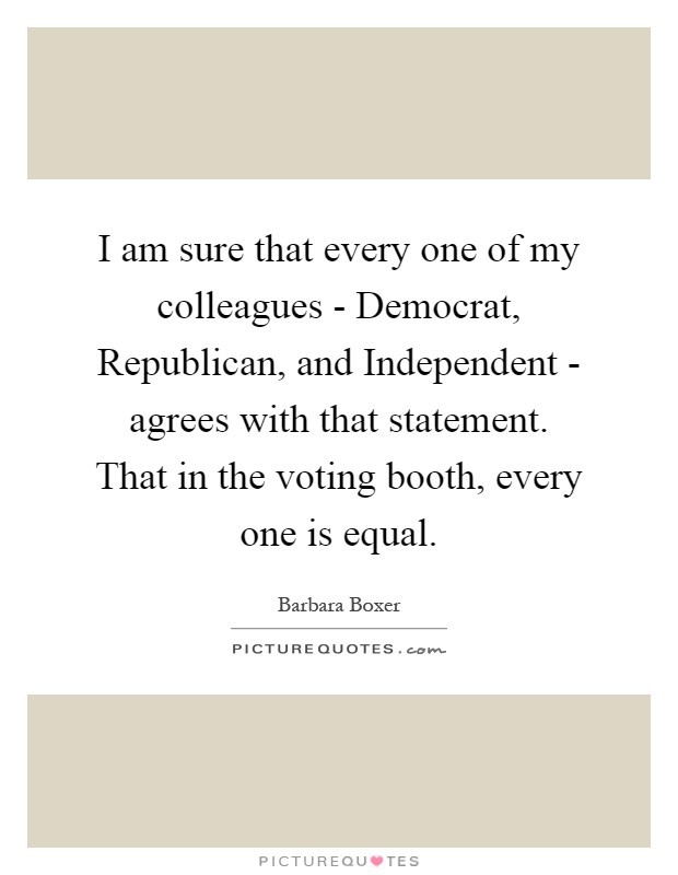 I am sure that every one of my colleagues - Democrat, Republican, and Independent - agrees with that statement. That in the voting booth, every one is equal Picture Quote #1