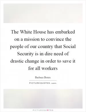 The White House has embarked on a mission to convince the people of our country that Social Security is in dire need of drastic change in order to save it for all workers Picture Quote #1