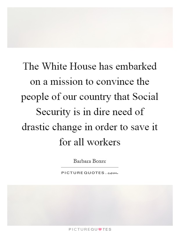 The White House has embarked on a mission to convince the people of our country that Social Security is in dire need of drastic change in order to save it for all workers Picture Quote #1