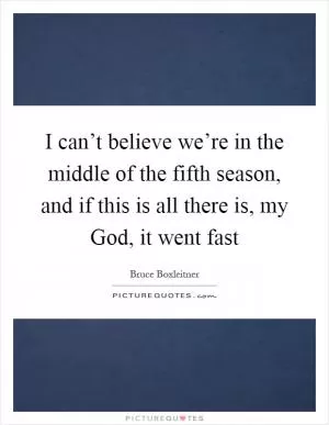 I can’t believe we’re in the middle of the fifth season, and if this is all there is, my God, it went fast Picture Quote #1