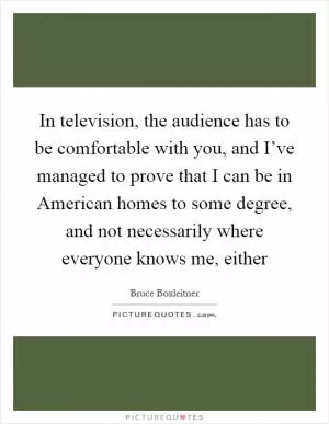 In television, the audience has to be comfortable with you, and I’ve managed to prove that I can be in American homes to some degree, and not necessarily where everyone knows me, either Picture Quote #1