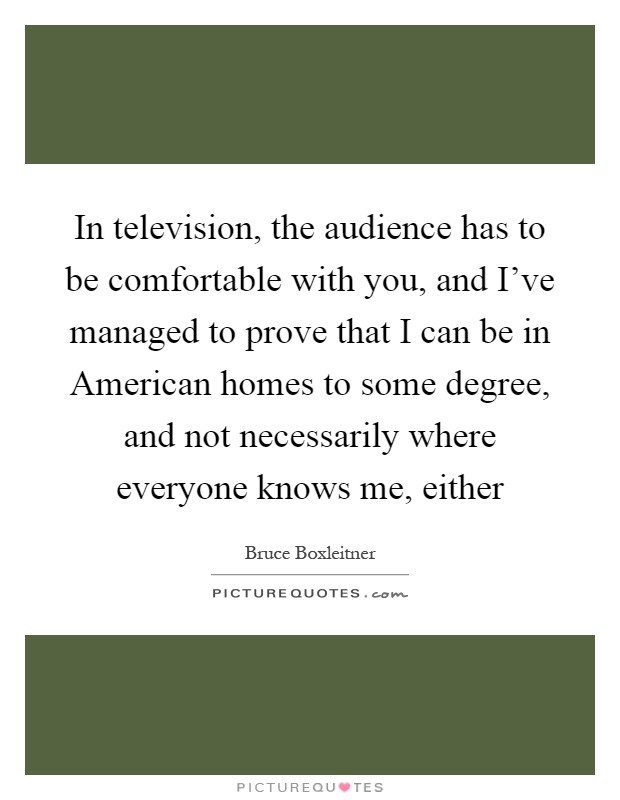 In television, the audience has to be comfortable with you, and I've managed to prove that I can be in American homes to some degree, and not necessarily where everyone knows me, either Picture Quote #1