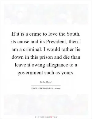 If it is a crime to love the South, its cause and its President, then I am a criminal. I would rather lie down in this prison and die than leave it owing allegiance to a government such as yours Picture Quote #1