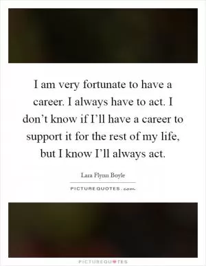 I am very fortunate to have a career. I always have to act. I don’t know if I’ll have a career to support it for the rest of my life, but I know I’ll always act Picture Quote #1