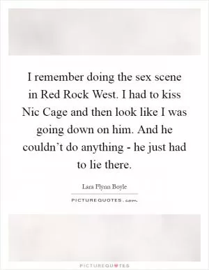 I remember doing the sex scene in Red Rock West. I had to kiss Nic Cage and then look like I was going down on him. And he couldn’t do anything - he just had to lie there Picture Quote #1