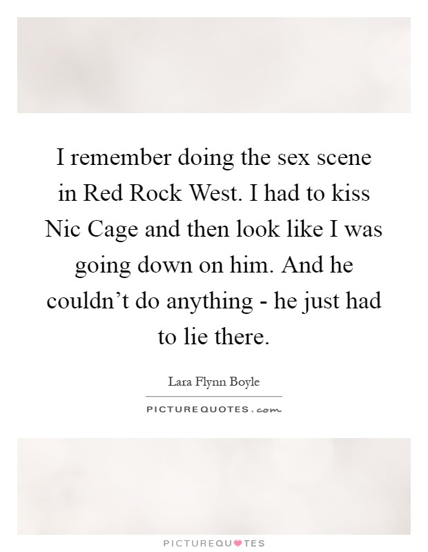 I remember doing the sex scene in Red Rock West. I had to kiss Nic Cage and then look like I was going down on him. And he couldn't do anything - he just had to lie there Picture Quote #1