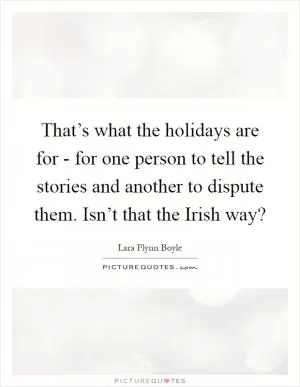 That’s what the holidays are for - for one person to tell the stories and another to dispute them. Isn’t that the Irish way? Picture Quote #1