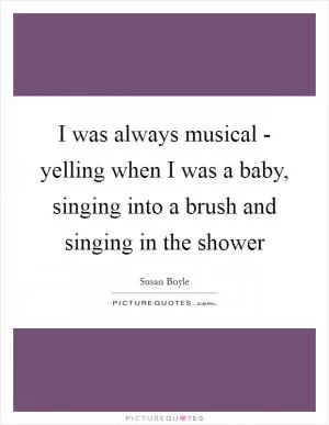 I was always musical - yelling when I was a baby, singing into a brush and singing in the shower Picture Quote #1
