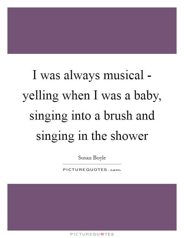 I was always musical - yelling when I was a baby, singing into a brush and singing in the shower Picture Quote #1