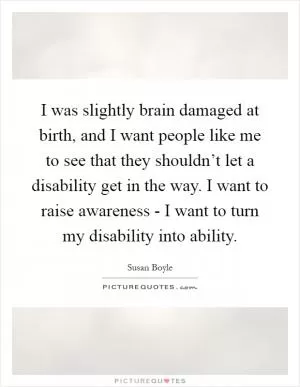 I was slightly brain damaged at birth, and I want people like me to see that they shouldn’t let a disability get in the way. I want to raise awareness - I want to turn my disability into ability Picture Quote #1