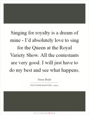 Singing for royalty is a dream of mine - I’d absolutely love to sing for the Queen at the Royal Variety Show. All the contestants are very good. I will just have to do my best and see what happens Picture Quote #1