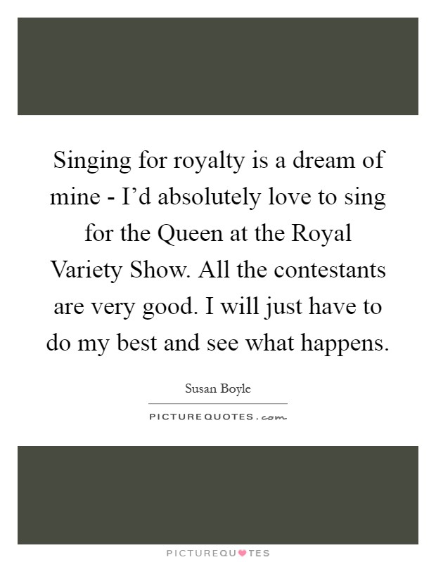 Singing for royalty is a dream of mine - I'd absolutely love to sing for the Queen at the Royal Variety Show. All the contestants are very good. I will just have to do my best and see what happens Picture Quote #1