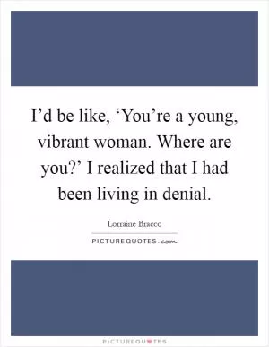 I’d be like, ‘You’re a young, vibrant woman. Where are you?’ I realized that I had been living in denial Picture Quote #1