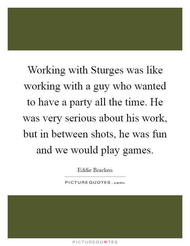 Working with Sturges was like working with a guy who wanted to have a party all the time. He was very serious about his work, but in between shots, he was fun and we would play games Picture Quote #1
