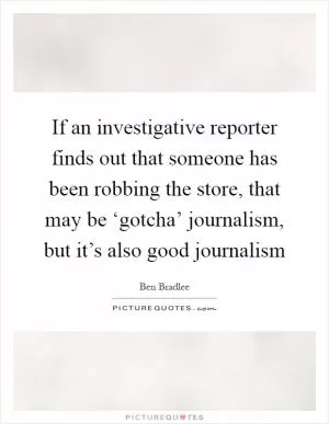 If an investigative reporter finds out that someone has been robbing the store, that may be ‘gotcha’ journalism, but it’s also good journalism Picture Quote #1