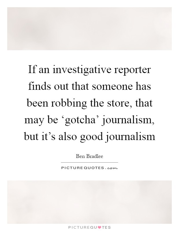 If an investigative reporter finds out that someone has been robbing the store, that may be ‘gotcha' journalism, but it's also good journalism Picture Quote #1