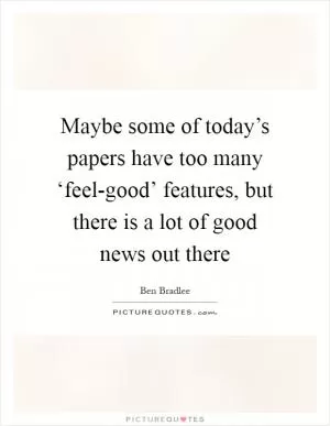 Maybe some of today’s papers have too many ‘feel-good’ features, but there is a lot of good news out there Picture Quote #1