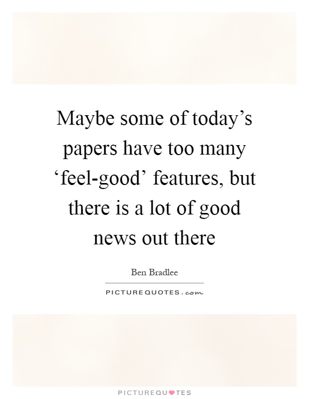 Maybe some of today's papers have too many ‘feel-good' features, but there is a lot of good news out there Picture Quote #1