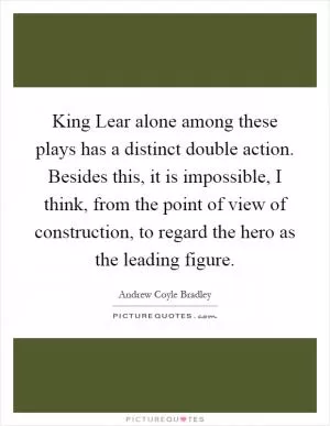 King Lear alone among these plays has a distinct double action. Besides this, it is impossible, I think, from the point of view of construction, to regard the hero as the leading figure Picture Quote #1