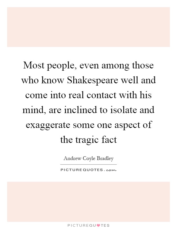 Most people, even among those who know Shakespeare well and come into real contact with his mind, are inclined to isolate and exaggerate some one aspect of the tragic fact Picture Quote #1