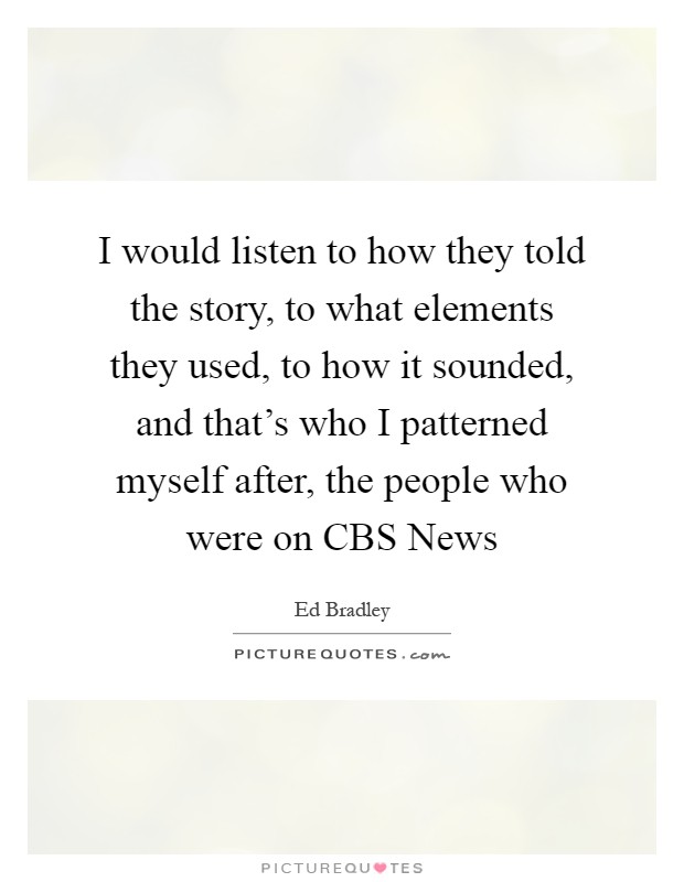 I would listen to how they told the story, to what elements they used, to how it sounded, and that's who I patterned myself after, the people who were on CBS News Picture Quote #1
